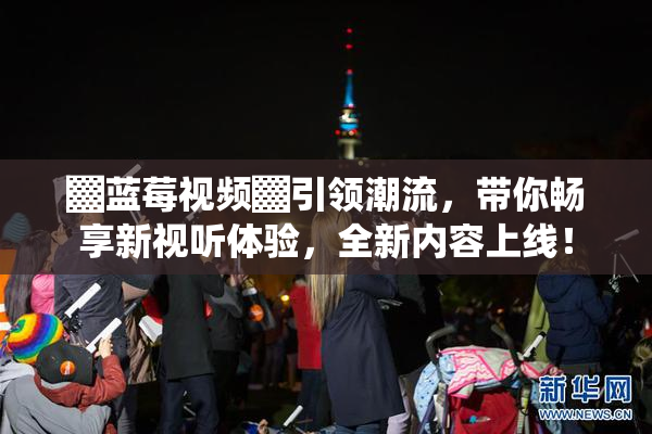 ▓蓝莓视频▓引领潮流，带你畅享新视听体验，全新内容上线！