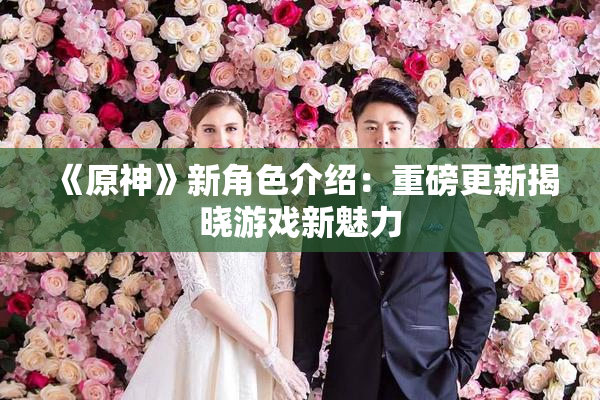 《原神》新角色介绍：重磅更新揭晓游戏新魅力