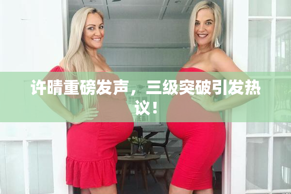许晴重磅发声，三级突破引发热议！