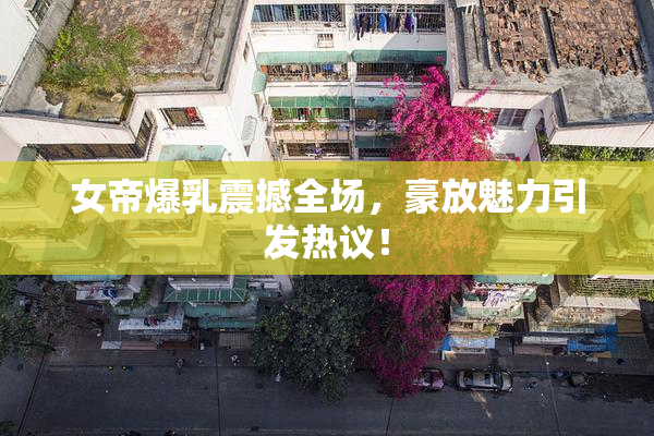 女帝爆乳震撼全场，豪放魅力引发热议！