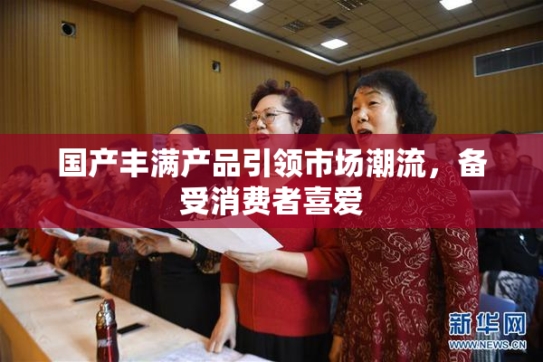 国产丰满产品引领市场潮流，备受消费者喜爱
