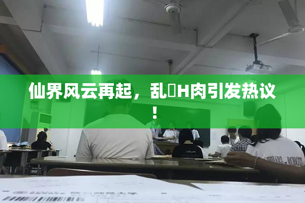 仙界风云再起，乱婬H肉引发热议！