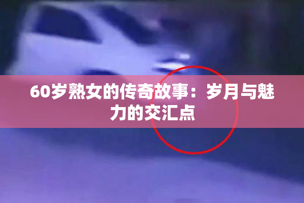 60岁熟女的传奇故事：岁月与魅力的交汇点