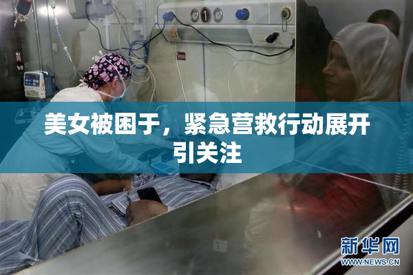 美女被困于，紧急营救行动展开引关注