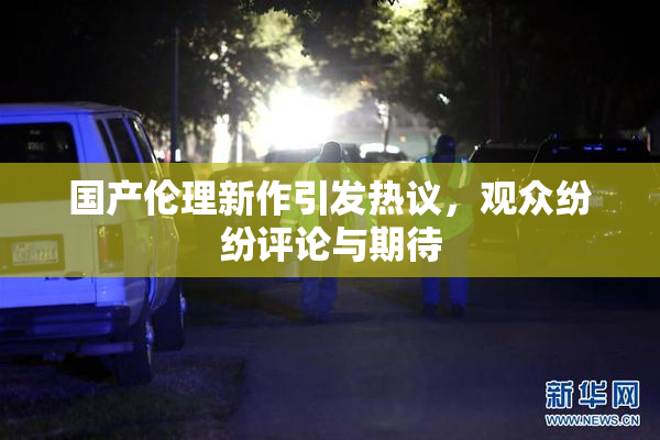 国产伦理新作引发热议，观众纷纷评论与期待