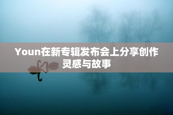 Youn在新专辑发布会上分享创作灵感与故事