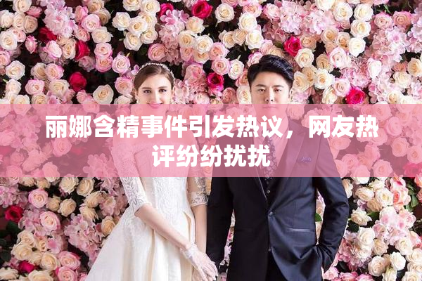 丽娜含精事件引发热议，网友热评纷纷扰扰