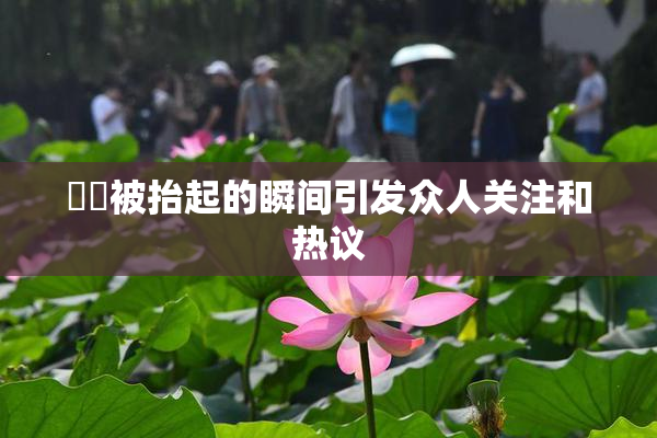 妺妺被抬起的瞬间引发众人关注和热议