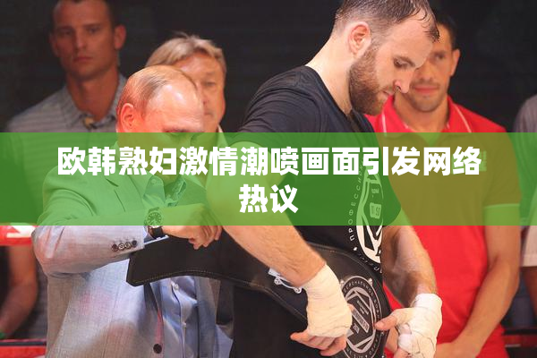 欧韩熟妇激情潮喷画面引发网络热议