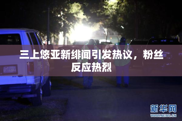 三上悠亚新绯闻引发热议，粉丝反应热烈