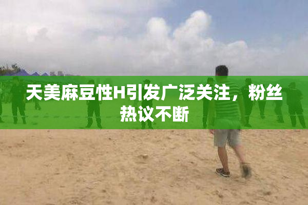 天美麻豆性H引发广泛关注，粉丝热议不断