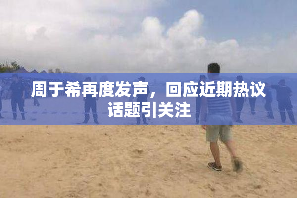 周于希再度发声，回应近期热议话题引关注