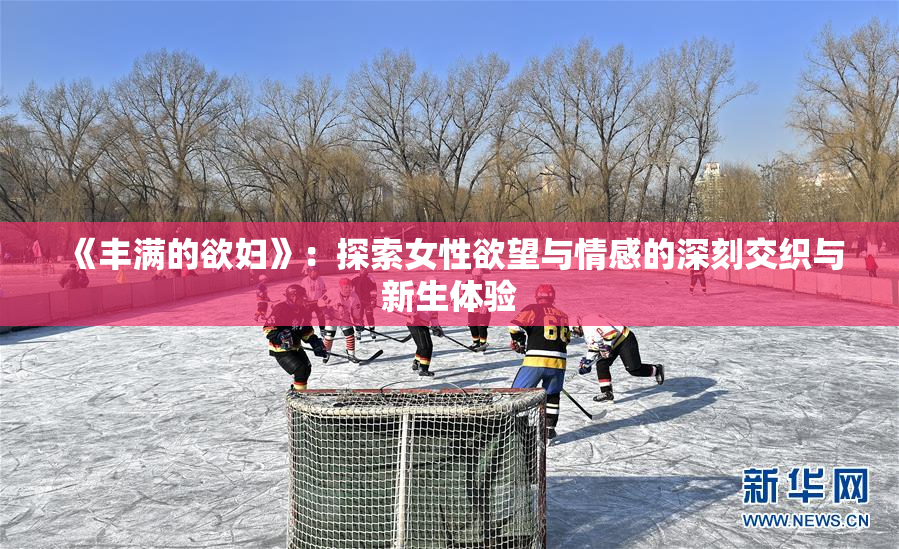 《丰满的欲妇》：探索女性欲望与情感的深刻交织与新生体验