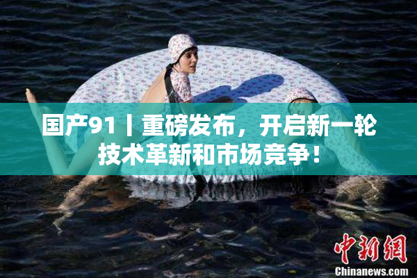 国产91丨重磅发布，开启新一轮技术革新和市场竞争！