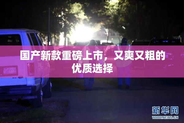 国产新款重磅上市，又爽又粗的优质选择