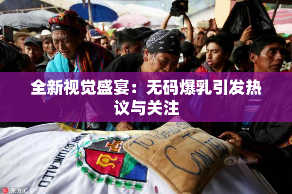全新视觉盛宴：无码爆乳引发热议与关注