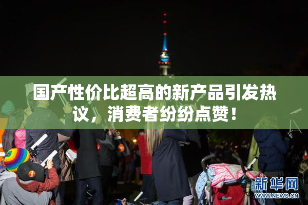 国产性价比超高的新产品引发热议，消费者纷纷点赞！