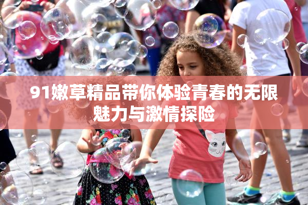 91嫩草精品带你体验青春的无限魅力与激情探险