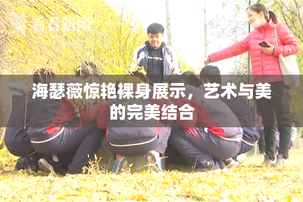 海瑟薇惊艳裸身展示，艺术与美的完美结合