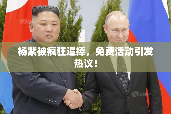 杨紫被疯狂追捧，免费活动引发热议！