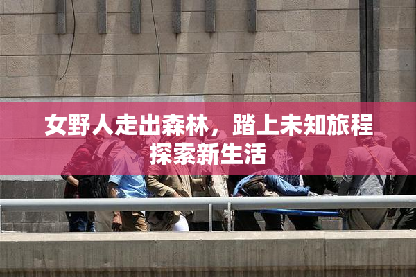 女野人走出森林，踏上未知旅程探索新生活