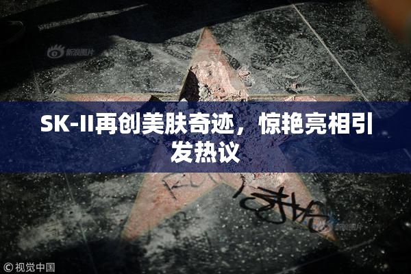 SK-II再创美肤奇迹，惊艳亮相引发热议