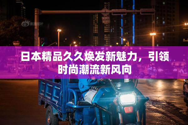 日本精品久久焕发新魅力，引领时尚潮流新风向