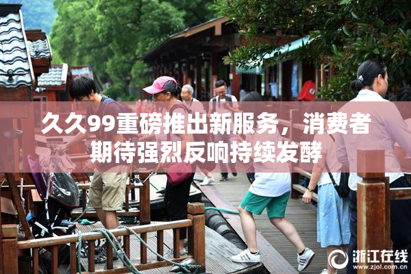 久久99重磅推出新服务，消费者期待强烈反响持续发酵