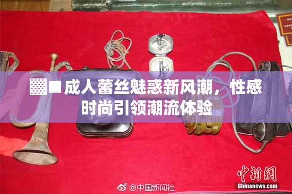 ▓■成人蕾丝魅惑新风潮，性感时尚引领潮流体验