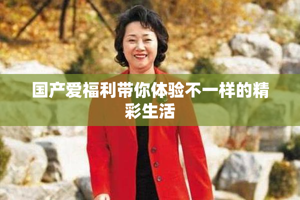 国产爱福利带你体验不一样的精彩生活