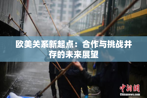 欧美关系新起点：合作与挑战并存的未来展望