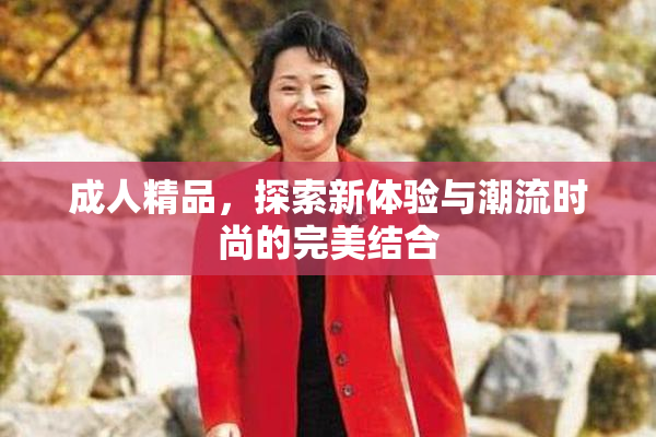 成人精品，探索新体验与潮流时尚的完美结合