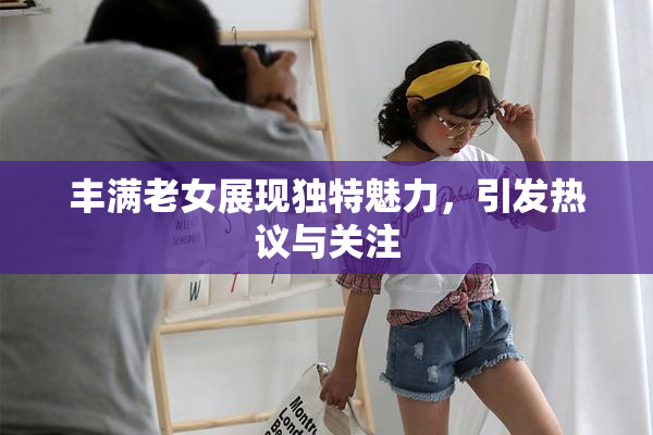 丰满老女展现独特魅力，引发热议与关注