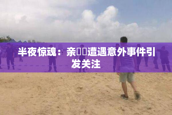 半夜惊魂：亲妺妺遭遇意外事件引发关注