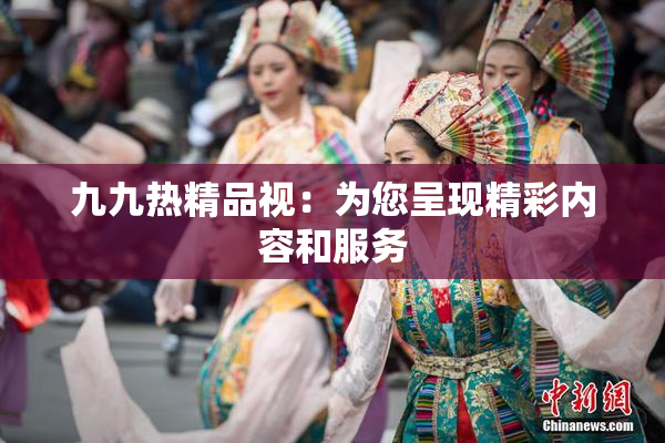九九热精品视：为您呈现精彩内容和服务