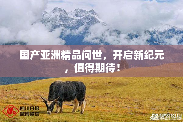 国产亚洲精品问世，开启新纪元，值得期待！