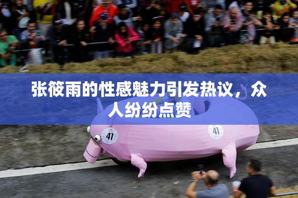 张筱雨的性感魅力引发热议，众人纷纷点赞