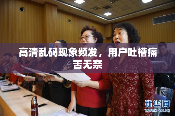高清乱码现象频发，用户吐槽痛苦无奈