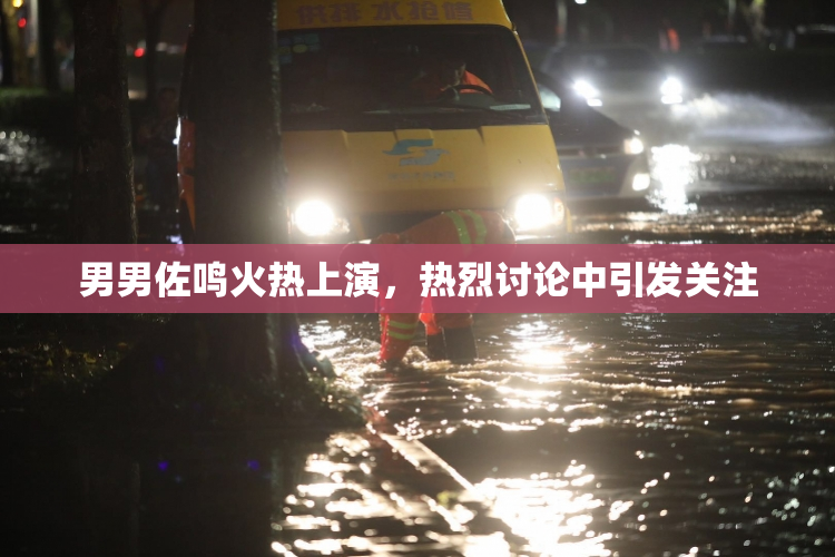 男男佐鸣火热上演，热烈讨论中引发关注
