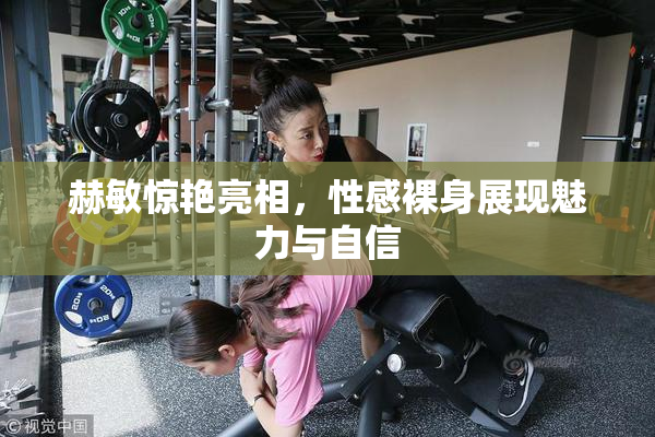赫敏惊艳亮相，性感裸身展现魅力与自信
