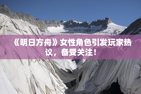 《明日方舟》女性角色引发玩家热议，备受关注！