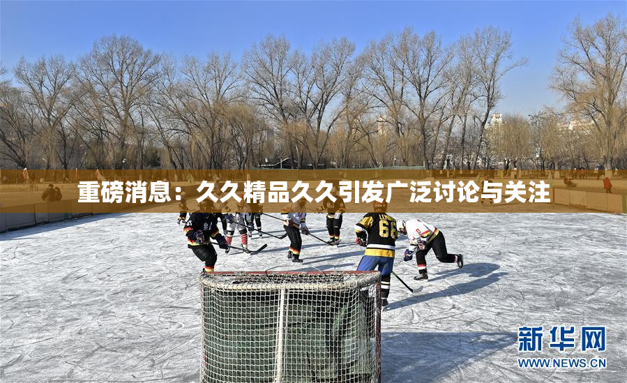 重磅消息：久久精品久久引发广泛讨论与关注