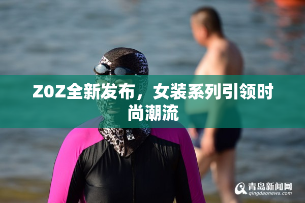Z0Z全新发布，女装系列引领时尚潮流
