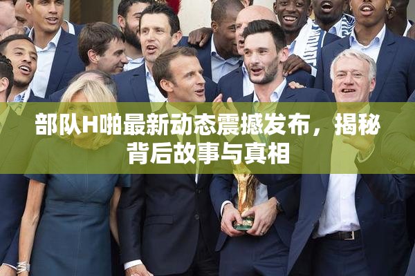 部队H啪最新动态震撼发布，揭秘背后故事与真相