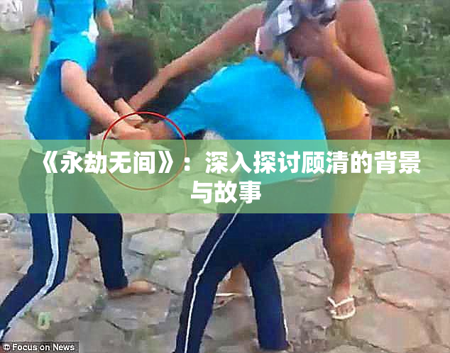 《永劫无间》：深入探讨顾清的背景与故事