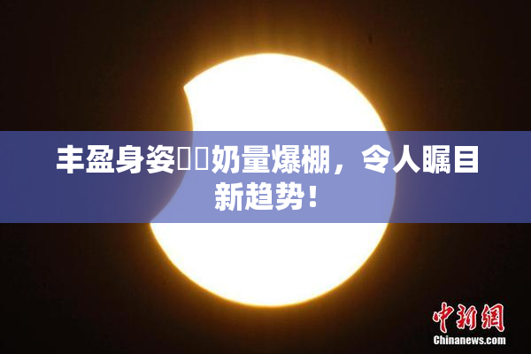 丰盈身姿❌‌奶量爆棚，令人瞩目新趋势！