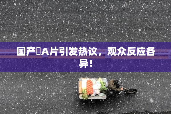 国产婬A片引发热议，观众反应各异！
