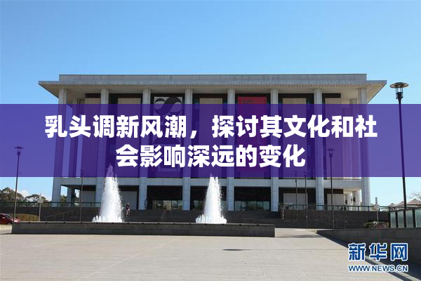 乳头调新风潮，探讨其文化和社会影响深远的变化