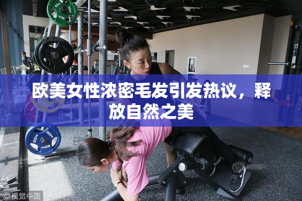 欧美女性浓密毛发引发热议，释放自然之美