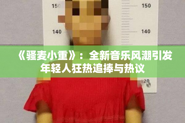《骚麦小重》：全新音乐风潮引发年轻人狂热追捧与热议